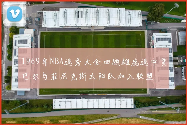 1969年NBA选秀大会回顾雄鹿选中贾巴尔与菲尼克斯太阳队加入联盟